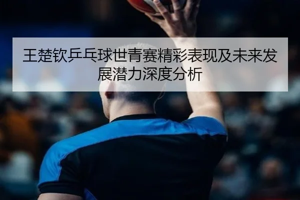 王楚钦乒乓球世青赛精彩表现及未来发展潜力深度分析（QIYIGUO）